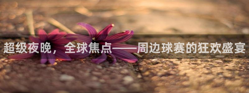 意昂体育app正版下载官网：超级夜晚，全球焦点——周边球赛的