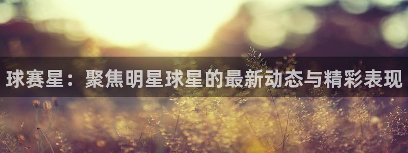 意昂平台：球赛星：聚焦明星球星的最新动态与精彩表现