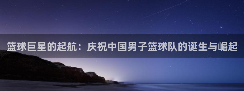 意昂平台官网：篮球巨星的起航：庆祝中国男子篮球队的诞生与崛起